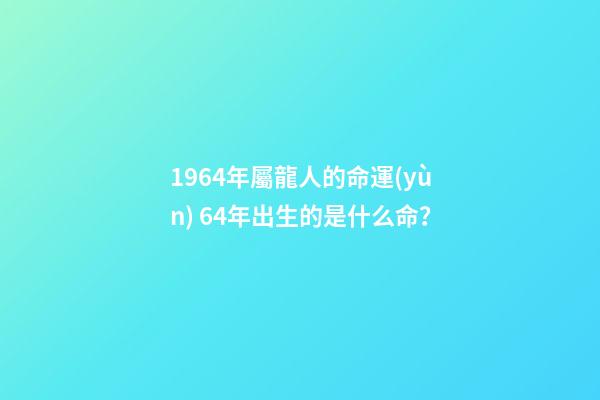 1964年屬龍人的命運(yùn) 64年出生的是什么命？